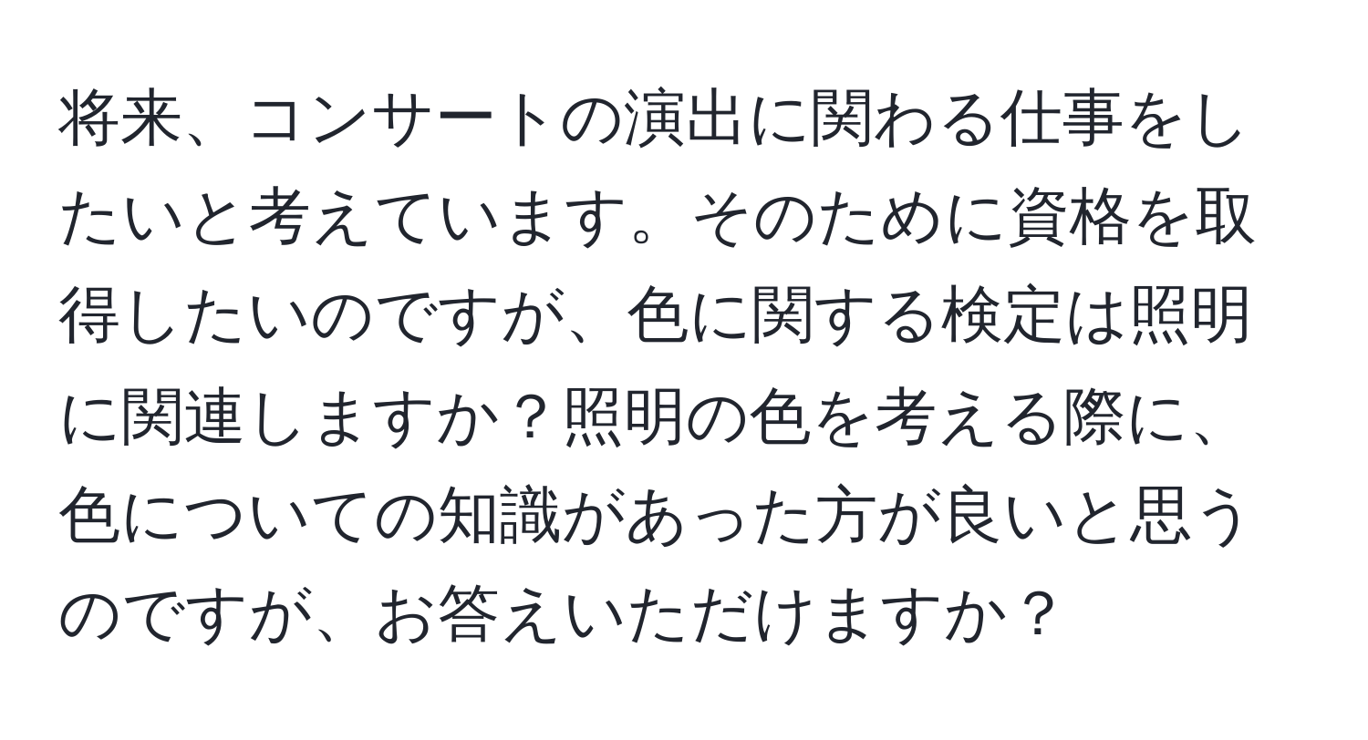 将来、コンサートの演出に関わる仕事をしたいと考えています。そのために資格を取得したいのですが、色に関する検定は照明に関連しますか？照明の色を考える際に、色についての知識があった方が良いと思うのですが、お答えいただけますか？