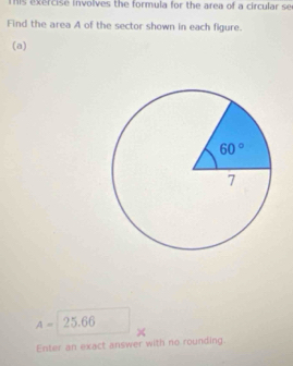 This exercise involves the formula for the area of a circular se
Find the area A of the sector shown in each figure.
(a)
A= 25.66
×
Enter an exact answer with no rounding.