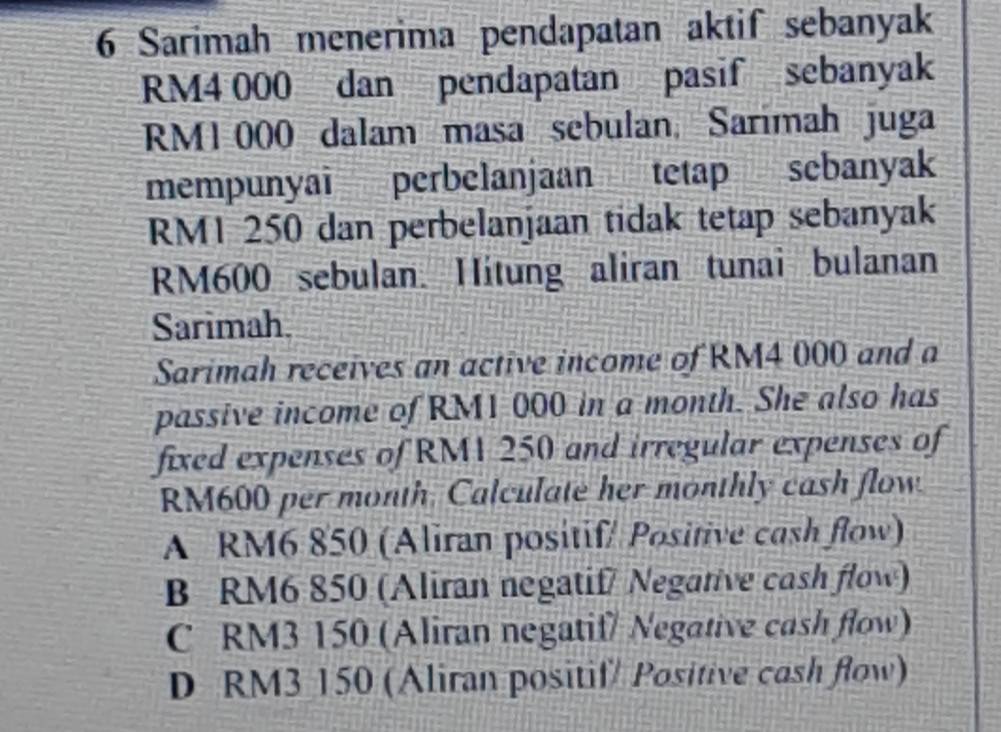 Sarimah menerima pendapatan aktif sebanyak
RM4 000 dan pendapatan pasif sebanyak
RM1 000 dalam masa sebulan, Sarimah juga
mempunyai perbelanjaan tetap sebanyak
RM1 250 dan perbelanjaan tidak tetap sebanyak
RM600 sebulan. Hitung aliran tunai bulanan
Sarimah.
Sarimah receives an active income of RM4 000 and a
passive income of RM1 000 in a month. She also has
fixed expenses of RM1 250 and irregular expenses of
RM600 per month. Calculate her monthly cash flow.
A RM6 850 (Aliran positif/ Positive cash flow)
B RM6 850 (Aliran negatif/ Negative cash flow)
C RM3 150 (Aliran negatif/ Negative cash flow)
D RM3 150 (Aliran positif/ Positive cash flow)