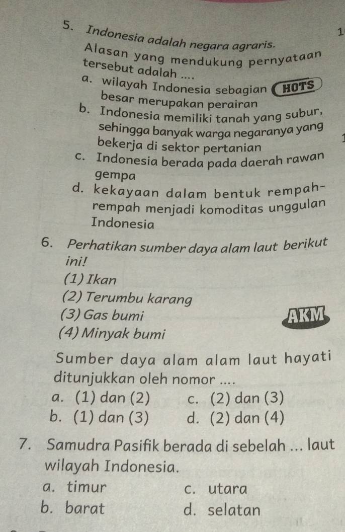 1
5. Indonesia adalah negara agraris.
Alasan yang mendukung pernyataan
tersebut adalah ....
a. wilayah Indonesia sebagian HOTS
besar merupakan perairan
b. Indonesia memiliki tanah yang subur,
sehingga banyak warga negaranya yang
bekerja di sektor pertanian
c. Indonesia berada pada daerah rawan
gempa
d. kekayaan dalam bentuk rempah-
rempah menjadi komoditas unggulan
Indonesia
6. Perhatikan sumber daya alam laut berikut
ini!
(1)Ikan
(2) Terumbu karang
(3) Gas bumi AKM
(4) Minyak bumi
Sumber daya alam alam laut hayati
ditunjukkan oleh nomor ....
a. (1) dan (2) c. (2) dan (3)
b. (1) dan (3) d. (2) dan (4)
7. Samudra Pasifik berada di sebelah ... laut
wilayah Indonesia.
a. timur c. utara
b. barat d. selatan