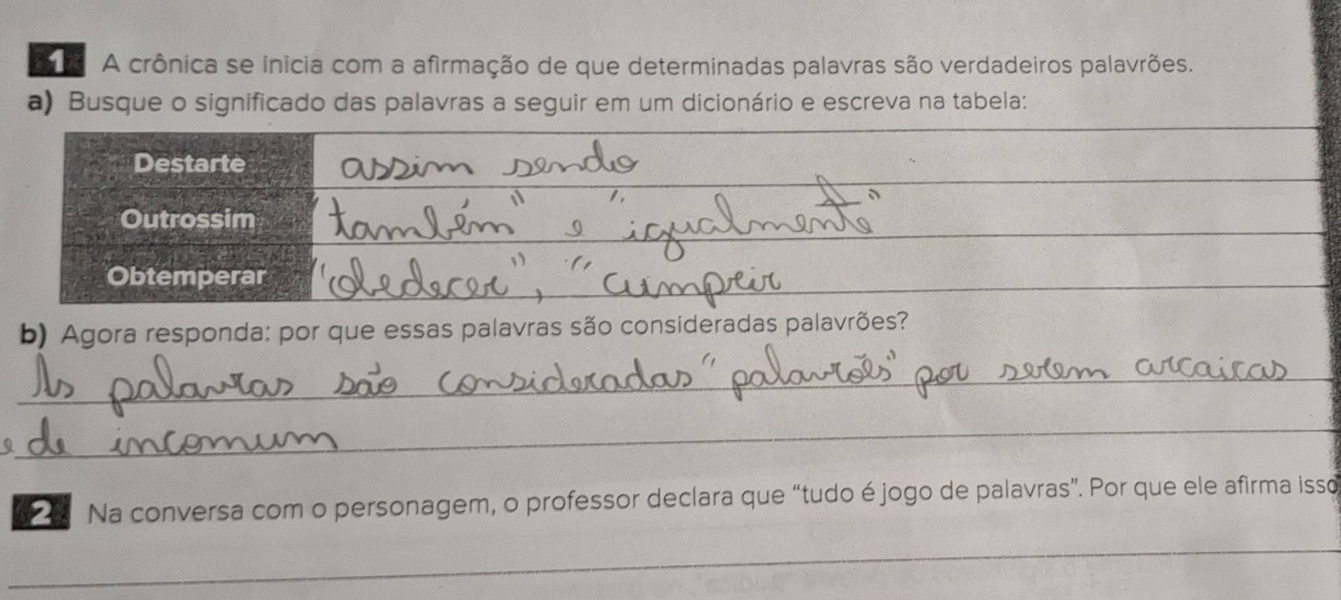 A crônica se inicia com a afirmação de que determinadas palavras são verdadeiros palavrões. 
_ 
a) Busque o significado das palavras a seguir em um dicionário e escreva na tabela: 
_ 
_ 
_ 
_ 
Destarte 
_ 
Outrossim 
Obtemperar 
_ 
b) Agora responda: por que essas palavras são consideradas palavrões? 
_ 
_ 
Na conversa com o personagem, o professor declara que “tudo é jogo de palavras”. Por que ele afirma isso 
_