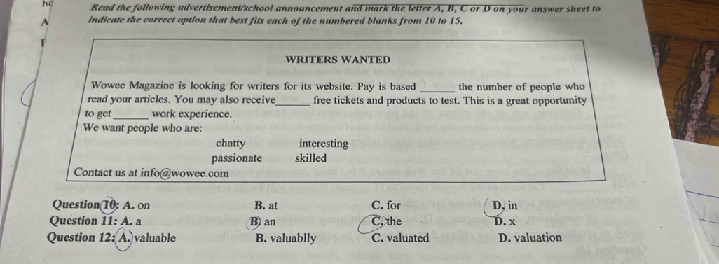 hc Read the following advertisement/school announcement and mark the letter A, B, C or D on your answer sheet to
A indicate the correct option that best fits each of the numbered blanks from 10 to 15.
F
WRITERS WANTED
Wowee Magazine is looking for writers for its website. Pay is based _the number of people who
read your articles. You may also receive_ free tickets and products to test. This is a great opportunity
to get_ work experience.
We want people who are:
chatty interesting
passionate skilled
Contact us at info@wowee.com
Question(10: A. on B. at C. for D, in
Question 11: A. a B) an C. the D. x
Question 12: A. valuable B. valuablly C. valuated D. valuation