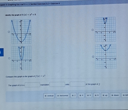 hapter 3: Graphing f(x)=ax^(wedge)2+c> Section Exercises 3.2> Exercise 4 
identify the graph of h(x)=x^2+8

Compare this graph to the graph of f(x)=x^2
The graph of his a □ translation □ units □ of the graph of f
: vertical ss horizontal # 2 : 4 1 6 z B 㵘 up s down ;; lef