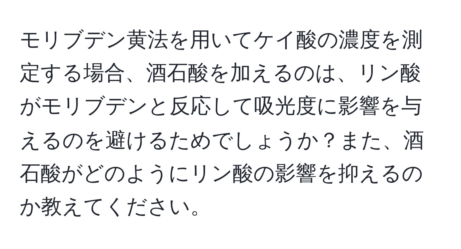 モリブデン黄法を用いてケイ酸の濃度を測定する場合、酒石酸を加えるのは、リン酸がモリブデンと反応して吸光度に影響を与えるのを避けるためでしょうか？また、酒石酸がどのようにリン酸の影響を抑えるのか教えてください。