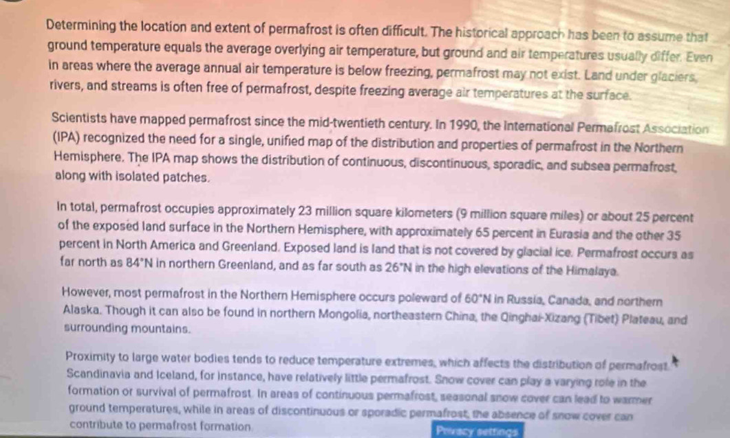 Determining the location and extent of permafrost is often difficult. The historical approach has been to assume that 
ground temperature equals the average overlying air temperature, but ground and air temperatures usually differ. Even 
in areas where the average annual air temperature is below freezing, permafrost may not exist. Land under glaciers 
rivers, and streams is often free of permafrost, despite freezing average air temperatures at the surface. 
Scientists have mapped permafrost since the mid-twentieth century. In 1990, the International Permafrost Association 
(IPA) recognized the need for a single, unified map of the distribution and properties of permafrost in the Northern 
Hemisphere. The IPA map shows the distribution of continuous, discontinuous, sporadic, and subsea permafrost, 
along with isolated patches. 
In total, permafrost occupies approximately 23 million square kilometers (9 million square miles) or about 25 percent 
of the exposed land surface in the Northern Hemisphere, with approximately 65 percent in Eurasia and the other 35
percent in North America and Greenland. Exposed land is land that is not covered by glacial ice. Permafrost occurs as 
far north as 84°N in northern Greenland, and as far south as 26°N in the high elevations of the Himalaya. 
However, most permafrost in the Northern Hemisphere occurs poleward of 60°N in Russia, Canada, and northem 
Alaska. Though it can also be found in northern Mongolia, northeastern China, the Qinghai-Xizang (Tibet) Plateau, and 
surrounding mountains. 
Proximity to large water bodies tends to reduce temperature extremes, which affects the distribution of permafrost 
Scandinavia and Iceland, for instance, have relatively little permafrost. Snow cover can play a varying role in the 
formation or survival of permafrost. In areas of continuous permafrost, seasonal snow cover can lead to warmer 
ground temperatures, while in areas of discontinuous or sporadic permafrost, the absence of snow cover can 
contribute to permafrost formation. Privacy settings