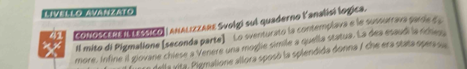 [ Zt 3 
41 CoNOSCEREIL LESSICO| ANALIZZARE Svolgí sul quaderno lanalisí logica. 
il mito di Pigmalione [seconda parte] Lo sventurato la contemplava e le sussurrava paroe da 
more. Infine il giovane chiese a Venere una mogie simile a quella statua. La dea esaudi la rchesa 
rta vita. Piumalione allora sposó la splendida donna / che era stata opera sua