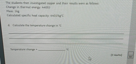 The students then investigated copper and their results were as follows: 
Change in thermal energy: 4400) 
Mass: 1kg
Calculated specific heat capacity: 640J/kg°C
d. Calculate the temperature change in°C
_ 
_ 
_ 
Temperature change = _°C
[3 marks] 10