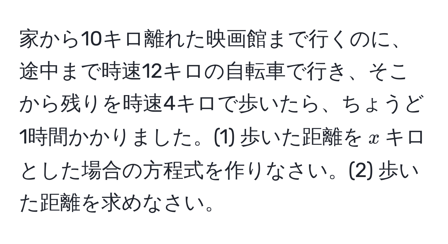 家から10キロ離れた映画館まで行くのに、途中まで時速12キロの自転車で行き、そこから残りを時速4キロで歩いたら、ちょうど1時間かかりました。(1) 歩いた距離を$x$キロとした場合の方程式を作りなさい。(2) 歩いた距離を求めなさい。