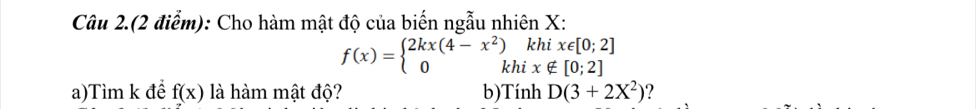 Câu 2.(2 điểm): Cho hàm mật độ của biến ngẫu nhiên X : 
khi x∈ [0;2]
f(x)=beginarrayl 2kx(4-x^2) 0khendarray. i x∉ [0;2]
a)Tìm k để f(x) là hàm mật độ? b)Tính D(3+2X^2) ?