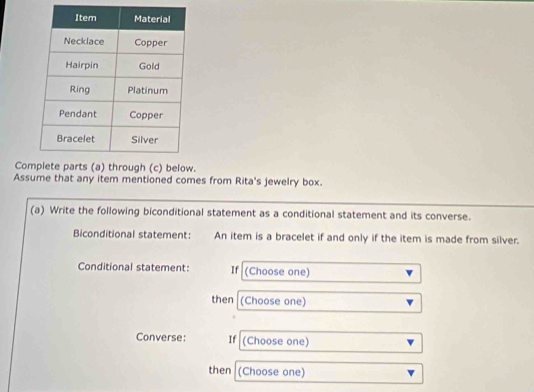 Cohrough (c) below. 
Assume that any item mentioned comes from Rita's jewelry box. 
(a) Write the following biconditional statement as a conditional statement and its converse. 
Biconditional statement: An item is a bracelet if and only if the item is made from silver. 
Conditional statement: If (Choose one) 
then (Choose one) 
Converse: If (Choose one) 
then (Choose one)