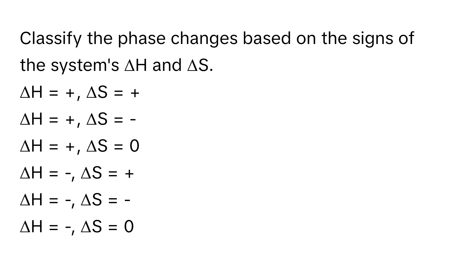 Classify the phase changes based on the signs of the system's ΔH and ΔS.

ΔH = +, ΔS = +
ΔH = +, ΔS = -
ΔH = +, ΔS = 0
ΔH = -, ΔS = +
ΔH = -, ΔS = -
ΔH = -, ΔS = 0