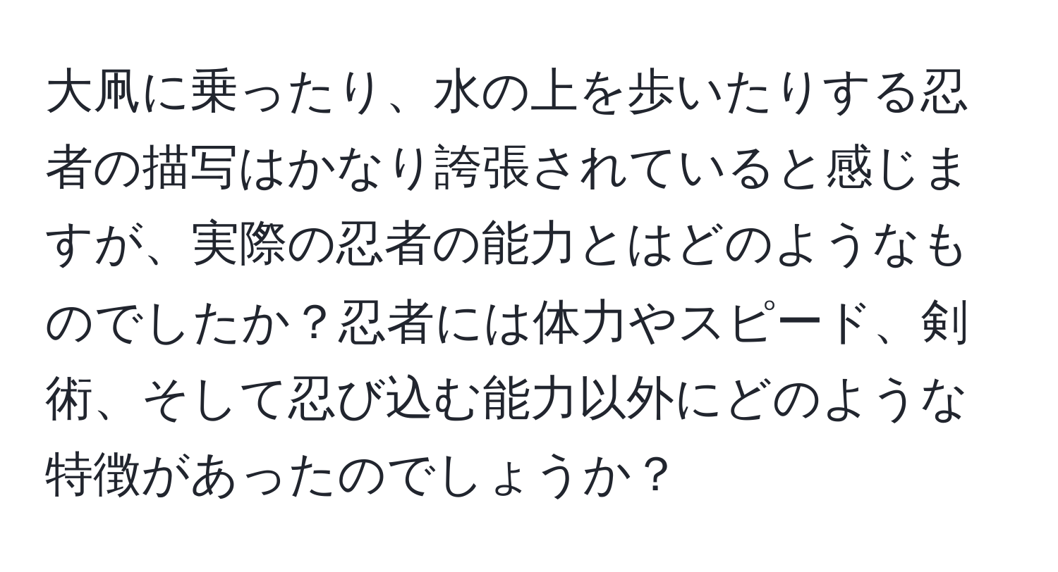 大凧に乗ったり、水の上を歩いたりする忍者の描写はかなり誇張されていると感じますが、実際の忍者の能力とはどのようなものでしたか？忍者には体力やスピード、剣術、そして忍び込む能力以外にどのような特徴があったのでしょうか？