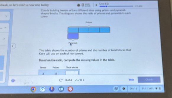 streak, so let's start a new one today. = Len( () 
Core is building towers of two different sizes using prism and pyranid- 
shaped blocks. The diagram shows the ratio of prisms and pyamids in each 
tower. 
^ 
The table shows the number of prisms and the number of total blocks that 
Cora will use on each of her towers. 
Based on the ratio, complete the missing values in the table. 
Tower Prisms Total blocks 
A 16
3 of 4 Sklp Check 
o Dec12 11:13 INTL