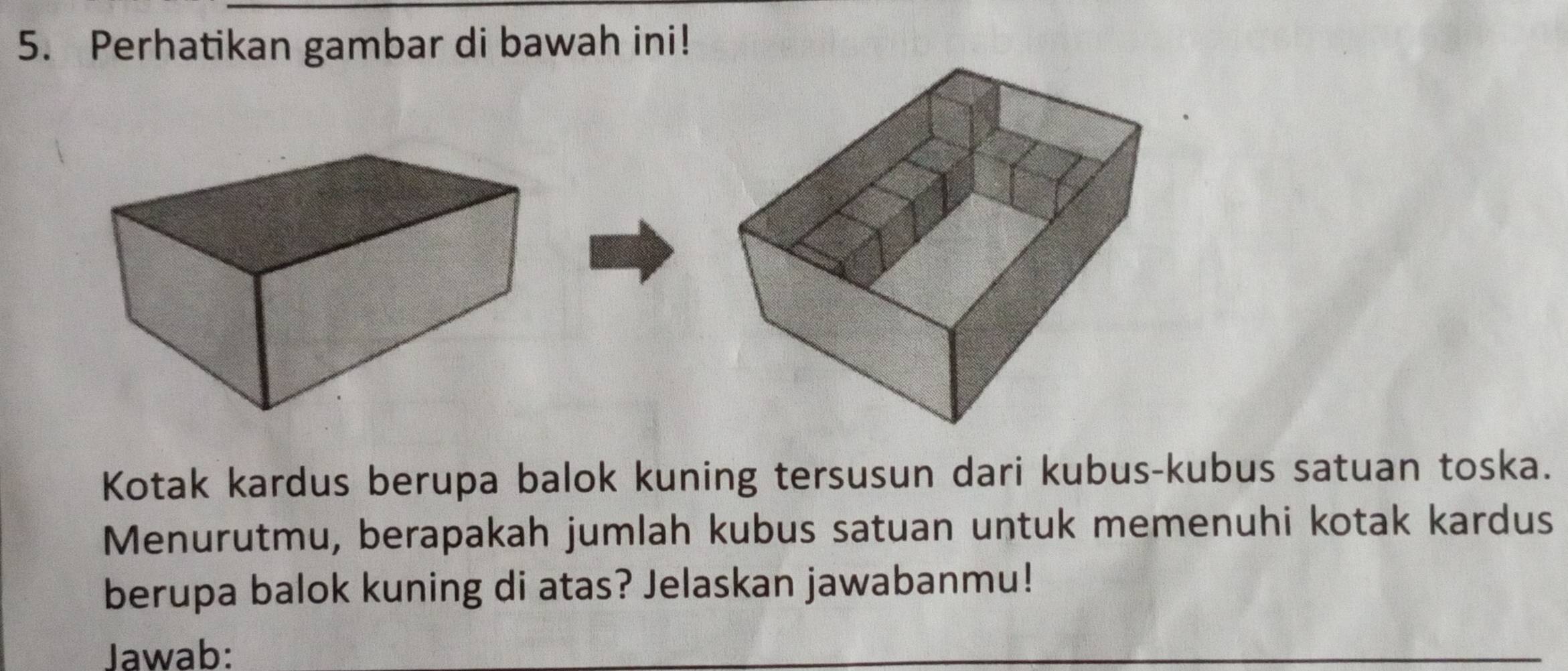 Perhatikan gambar di bawah ini! 
Kotak kardus berupa balok kuning tersusun dari kubus-kubus satuan toska. 
Menurutmu, berapakah jumlah kubus satuan untuk memenuhi kotak kardus 
berupa balok kuning di atas? Jelaskan jawabanmu! 
Jawab: