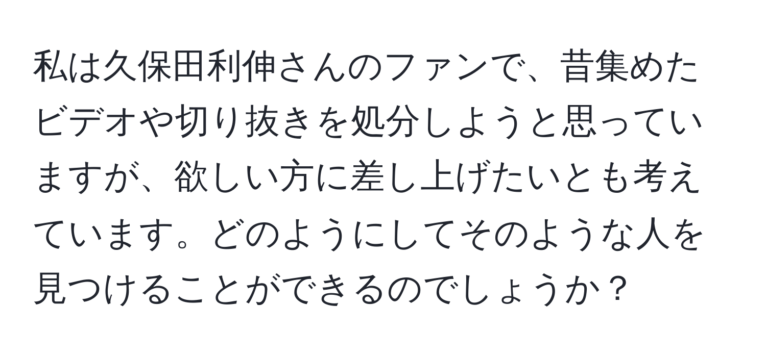 私は久保田利伸さんのファンで、昔集めたビデオや切り抜きを処分しようと思っていますが、欲しい方に差し上げたいとも考えています。どのようにしてそのような人を見つけることができるのでしょうか？