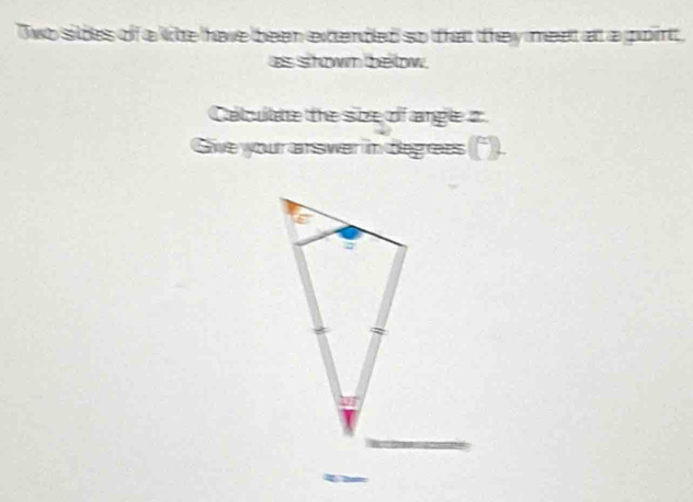 Two sides of a lihe have been extendled so that they meet at a point, 
as shown bellow. 
Catcultare the size of angle z
Give your arsver in degrees