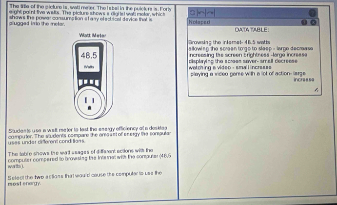 The title of the picture is, watl meter. The label in the puicture is. Forty 
eight point five watts. The picture shows a digital watt meter, which a~~ 
shows the power consumption of any electrical device that is 
plugged into the meter. Nolepad 
DATA TABLE： 
Browsing the internet- 48.5 watts
allowing the screen to go to sleep - large decrease 
increasing the screen brightness -large increase 
displaying the screen saver- small decrease 
watching a video - small increase 
playing a video game with a lot of action- large 
increase 
Students use a watt meter to test the energy efficiency of a desktop 
computer. The students compare the amount of energy the computer 
uses under different conditions. 
The table shows the watt usages of different actions with the 
computer compared to browsing the Internet with the computer (48.5
watts). 
Select the two actions that would cause the computer to use the 
most energy.