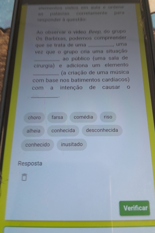 elementos vistos em sula e oróene
as palavras corretamente para 
responder à questão:
Ao observar o vídeo Beep, do grupo
Os Barbixas, podemos compreender
que se trata de uma _, uma
vez que o grupo cria uma situação
_ao público (uma sala de
cirurgia) e adiciona um elemento
_(a criação de uma música
com base nos batimentos cardíacos)
com a intenção de causar o
__.
choro farsa comédia riso
alheia conhecida desconhecida
conhecido inusitado
Resposta
Verificar