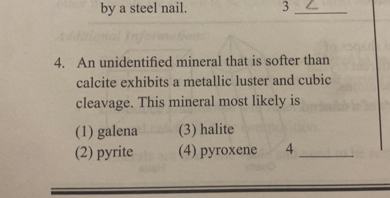 by a steel nail. 3_
4. An unidentified mineral that is softer than
calcite exhibits a metallic luster and cubic
cleavage. This mineral most likely is
(1) galena (3) halite
(2) pyrite (4) pyroxene 4_