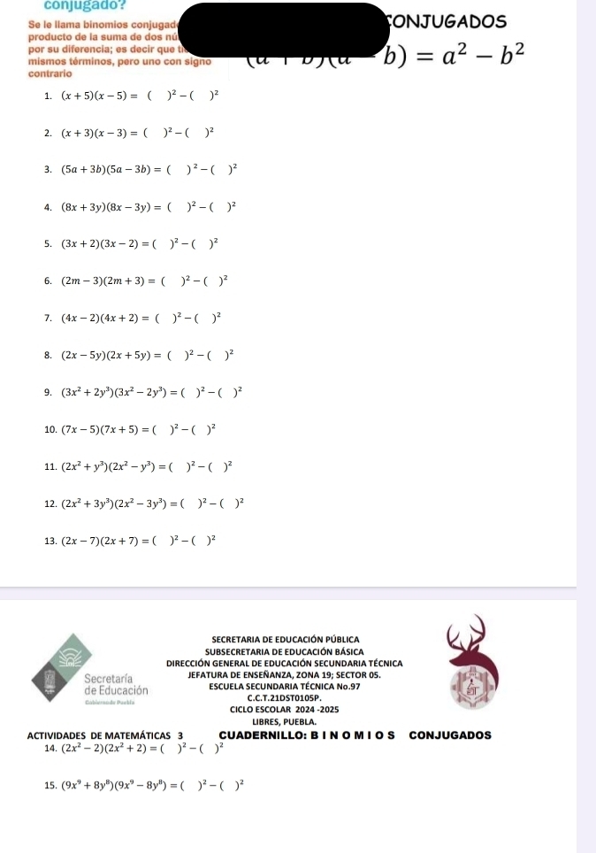 conjugado?
S le  lama binomios conjugad CONJUGADOS
producto de la suma de dos nú
por su diferencia; es decir que te
mismos términos, pero uno con signo (a+b)(a-b)=a^2-b^2
contrario
1. (x+5)(x-5)=()^2-()^2
2. (x+3)(x-3)=()^2-()^2
3. (5a+3b)(5a-3b)= C )^2-()^2
4. (8x+3y)(8x-3y)= ( )^2-()^2
5. (3x+2)(3x-2)=( )^2-( )^2
6. (2m-3)(2m+3)= ( )^2-()^2
7. (4x-2)(4x+2)= )^2-( )^2
8. (2x-5y)(2x+5y)= ( )^2-( )^2
9. (3x^2+2y^3)(3x^2-2y^3)=()^2-()^2
10. (7x-5)(7x+5)= )^2-()^2
11. (2x^2+y^3)(2x^2-y^3)=( )^2-()^2
12. (2x^2+3y^3)(2x^2-3y^3)=()^2-()^2
13. (2x-7)(2x+7)=
secretaria dE EDUCACIÓN PÚBLIca
SUBSECRETArIa DE EDUCACIÓN BÁsIca
a DIRECCIÓN GENERAL DE EDUCACIÓN SECUNDARIA TÉCNICA
Secretaría JEFATURA DE ENSEÑANZA, ZONA 19; SECTOR 05.
de Educación ESCUELA SECUNDARIA TÉCNICA No.97
Gablemade Paebía CICLO ESCOLAR 2024 -2025 C.C.T.21DST0105P.
LIBRES, PUEBLA.
ACTIVIDADES DE MATEMÁTICAS 3 CUADERNILLO: B I N O M I O S CONJUGADOS
14. (2x^2-2)(2x^2+2)=()^2-()^2
15. (9x^9+8y^8)(9x^9-8y^8)=()^2-()^2