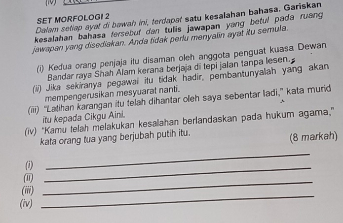 (1) 
Dalam setiap ayat di bawah ini, terdapat satu kesalahan bahasa. Gariskan 
SET MORFOLOGI 2 
kesalahan bahasa tersebut dan tulis jawapan yang betul pada ruang 
jawapan yang disediakan. Anda tidak perlu menyalin ayat itu semula. 
(i) Kedua orang penjaja itu disaman oleh anggota penguat kuasa Dewan 
Bandar raya Shah Alam kerana berjaja di tepi jalan tanpa lesen. 
(ii) Jika sekiranya pegawai itu tidak hadir, pembantunyalah yang akan 
mempengerusikan mesyuarat nanti. 
(iii) “Latihan karangan itu telah dihantar oleh saya sebentar ladi,” kata murid 
itu kepada Cikgu Aini. 
(iv) “Kamu telah melakukan kesalahan berlandaskan pada hukum agama,” 
kata orang tua yang berjubah putih itu. 
(8 markah) 
(i)_ 
_ 
(ii) 
_ 
(iii) 
_ 
(iv)