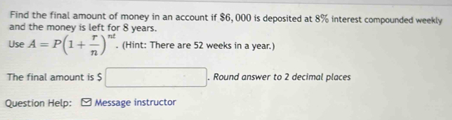 Find the final amount of money in an account if $6, 000 is deposited at 8% interest compounded weekly 
and the money is left for 8 years. 
Use A=P(1+ r/n )^nt. (Hint: There are 52 weeks in a year.) 
The final amount is $ □. Round answer to 2 decimal places 
Question Help: Message instructor