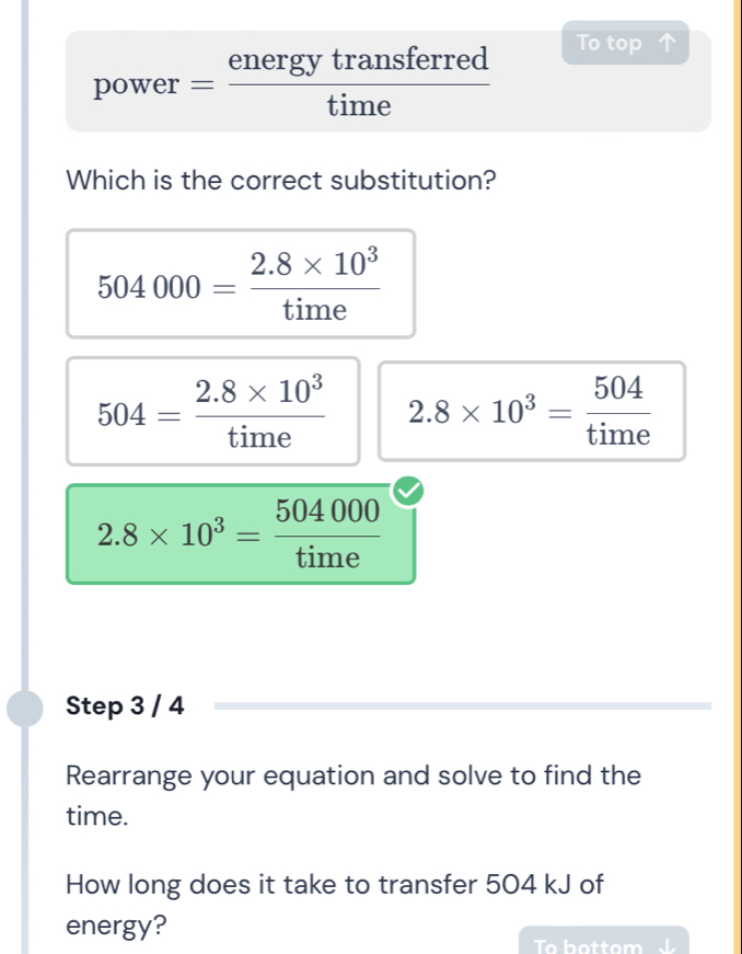 power= energytransferred/time 
To top 
Which is the correct substitution?
504000= (2.8* 10^3)/time 
504= (2.8* 10^3)/time  2.8* 10^3= 504/time 
2.8* 10^3= 504000/time 
Step 3 / 4
Rearrange your equation and solve to find the
time.
How long does it take to transfer 504 kJ of
energy?
To b o t to m