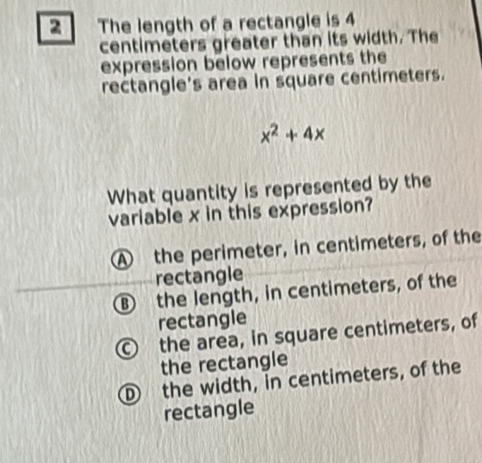 The length of a rectangle is 4
centimeters greater than its width. The
expression below represents the
rectangle's area in square centimeters.
x^2+4x
What quantity is represented by the
variable x in this expression?
A the perimeter, in centimeters, of the
rectangle
B the length, in centimeters, of the
rectangle
the area, in square centimeters, of
the rectangle
D the width, in centimeters, of the
rectangle