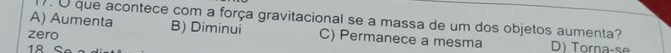 ). U que acontece com a força gravitacional se a massa de um dos objetos aumenta?
A) Aumenta B) Diminui C) Permanece a mesma
zero D) Torna-se
18S