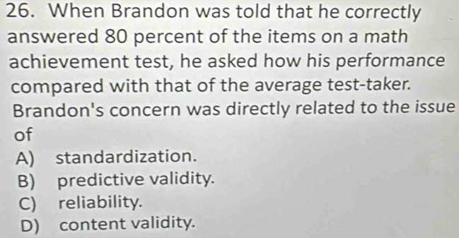 When Brandon was told that he correctly
answered 80 percent of the items on a math
achievement test, he asked how his performance
compared with that of the average test-taker.
Brandon's concern was directly related to the issue
of
A) standardization.
B) predictive validity.
C) reliability.
D) content validity.