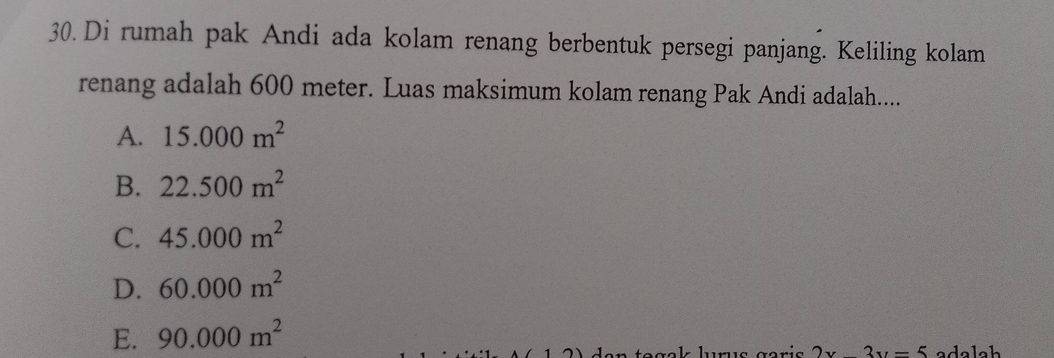 Di rumah pak Andi ada kolam renang berbentuk persegi panjang. Keliling kolam
renang adalah 600 meter. Luas maksimum kolam renang Pak Andi adalah.....
A. 15.000m^2
B. 22.500m^2
C. 45.000m^2
D. 60.000m^2
E. 90.000m^2
tegak lurus garis 2x-3y=5 adalah