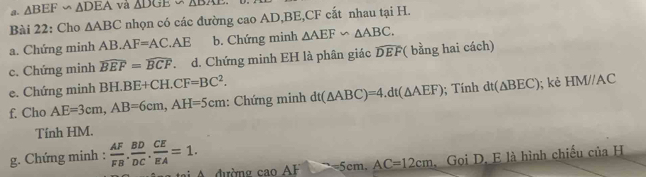 △ BEF∽ △ DEA và △ DGE∽ △ BAE
Bài 22: Cho △ ABC nhọn có các đường cao AD, BE, CF cắt nhau tại H. 
a. Chứng minh AB.AF=AC.AE b. Chứng minh △ AEF∽ △ ABC. 
c. Chứng minh widehat BEF=widehat BCF.d. Chứng minh EH là phân giác widehat DEF *( bằng hai cách) 
e. Chứng minh BH.B BE+CH.CF=BC^2. 
f. Cho AE=3cm, AB=6cm, AH=5cm : Chứng minh dt(△ ABC)=4. dt(△ AEF); Tính dt(△ BEC); kè HMparallel AC
Tính HM. 
g. Chứng minh :  AF/FB . BD/DC . CE/EA =1. . Gọi D. E là hình chiếu c iiaH 
* A đườn caoAF=5cm. AC=12cm