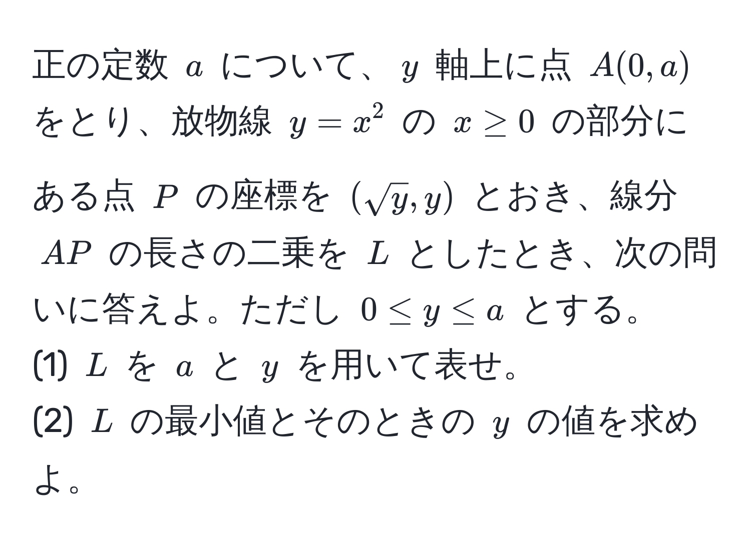 正の定数 $a$ について、$y$ 軸上に点 $A(0, a)$ をとり、放物線 $y = x^(2$ の $x ≥ 0$ の部分にある点 $P$ の座標を $(sqrty), y)$ とおき、線分 $AP$ の長さの二乗を $L$ としたとき、次の問いに答えよ。ただし $0 ≤ y ≤ a$ とする。  
(1) $L$ を $a$ と $y$ を用いて表せ。  
(2) $L$ の最小値とそのときの $y$ の値を求めよ。