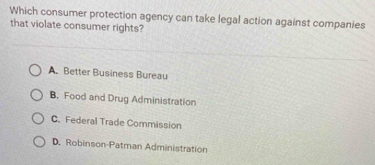 Which consumer protection agency can take legal action against companies
that violate consumer rights?
A. Better Business Bureau
B. Food and Drug Administration
C. Federal Trade Commission
D. Robinson-Patman Administration