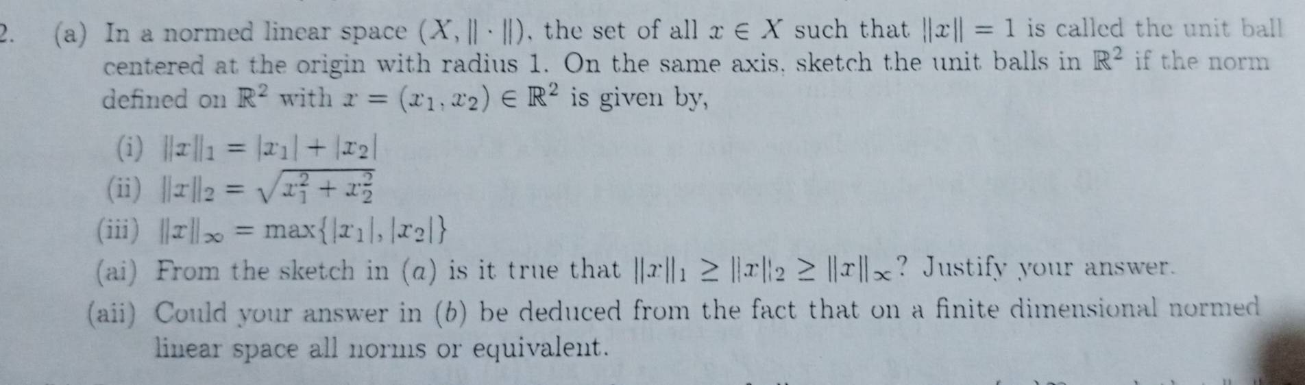 In a normed linear space (X,||· ||) , the set of all x∈ X such that ||x||=1 is called the unit ball . 
centered at the origin with radius 1. On the same axis, sketch the unit balls in R^2 if the norm 
defined on R^2 with x=(x_1,x_2)∈ R^2 is given by, 
(i) ||x||_1=|x_1|+|x_2|
(ii) ||x||_2=sqrt (x_1)^2+x_2^2
(iii) ||x||_∈fty =max |x_1|,|x_2|
(ai) From the sketch in (α) is it true that ||x||_1≥ ||x||_2≥ ||x||_x ? Justify your answer. 
(aii) Could your answer in (6) be deduced from the fact that on a finite dimensional normed 
linear space all norms or equivalent.