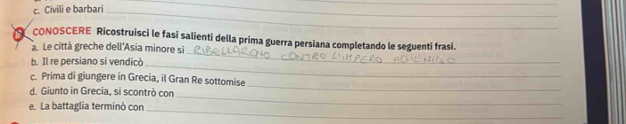 Civili e barbari_ 
__ 
_ 
CONOSCERE Ricostruisci le fasi salienti della prima guerra persiana completando le seguenti frasi. 
a. Le città greche dell'Asia minore si 
b. Il re persiano si vendicò_ 
_ 
c. Prima di giungere in Grecia, il Gran Re sottomise 
_ 
d. Giunto in Grecia, si scontrò con 
e. La battaglia terminò con_