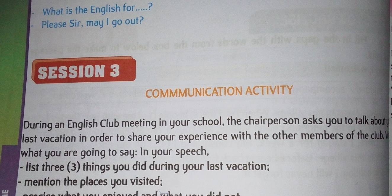 What is the English for.....? 
Please Sir, may l go out? 
SESSION 3 
COMMMUNICATION ACTIVITY 
During an English Club meeting in your school, the chairperson asks you to talk abouty 
last vacation in order to share your experience with the other members of the club. W 
what you are going to say: In your speech, 
- list three (3) things you did during your last vacation; 
- mention the places you visited;