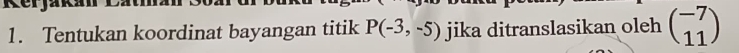 Kerjak 
1. Tentukan koordinat bayangan titik P(-3,-5) jika ditranslasikan oleh beginpmatrix -7 11endpmatrix