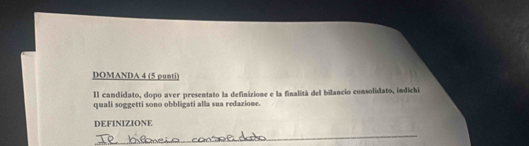 DOMANDA 4 (5 punti) 
Il candidato, dopo aver presentato la definizione e la finalità del bilancio consolidato, indichi 
quali soggetti sono obbligati alla sua redazione. 
DEFINIZIONE 
_