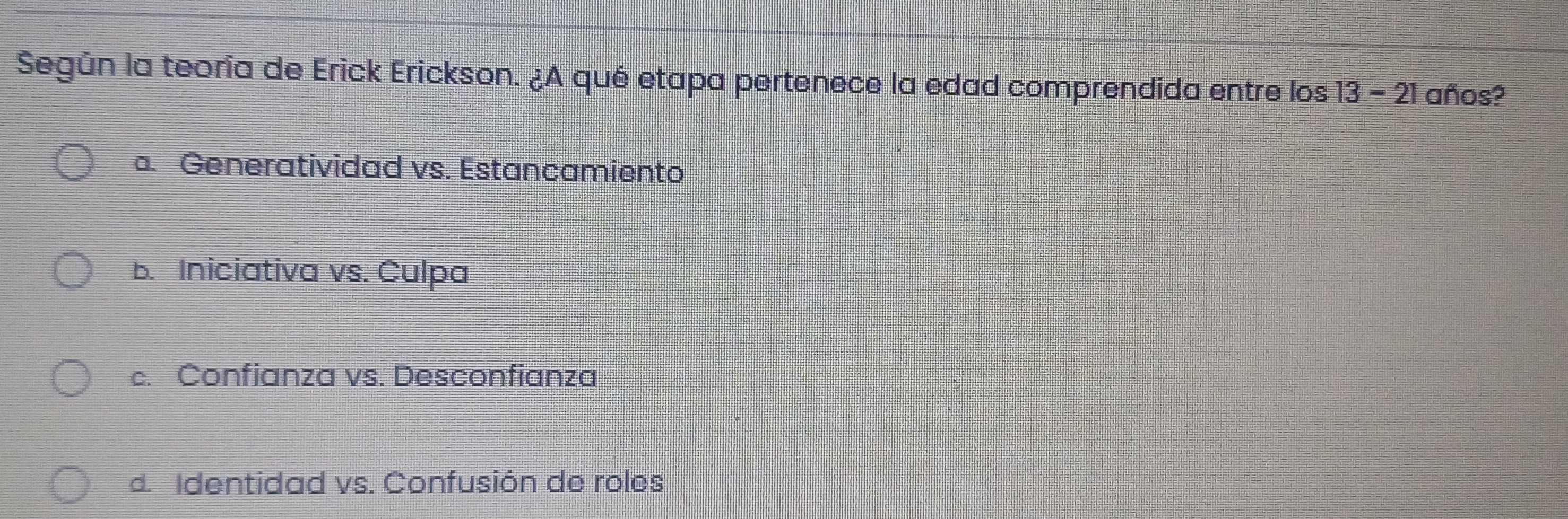 Según la teoría de Erick Erickson. ¿A qué etapa pertenece la edad comprendida entre los 13-21 años?
a. Generatividad vs. Estancamiento
b. Iniciativa vs. Culpa
c. Confianza vs. Desconfianza
d. Identidad vs. Confusión de roles