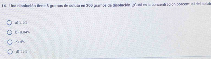 Una disolución tiene 8 gramos de soluto en 200 gramos de disolución. ¿Cuál es la concentración porcentual del solute
a) 2.5%
b) 0.04%
c) 4%
d) 25%