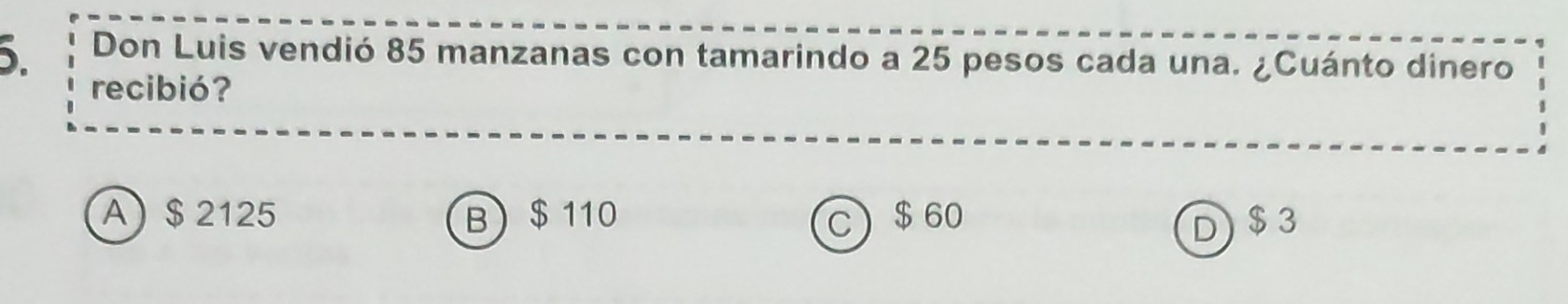 Don Luis vendió 85 manzanas con tamarindo a 25 pesos cada una. ¿Cuánto dinero
recibió?
A) $ 2125 B) $ 110 C) $ 60 $3
D)