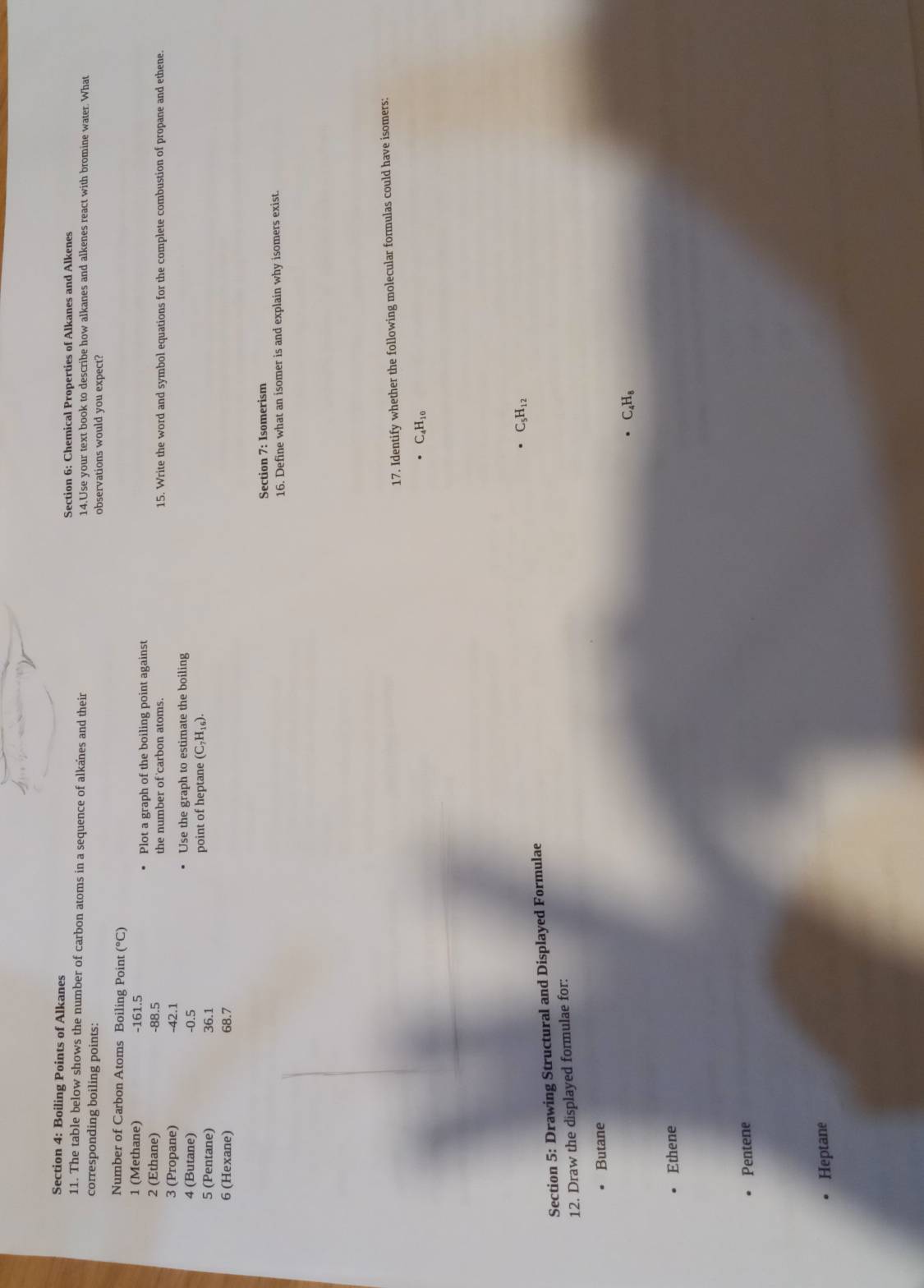 Boiling Points of Alkanes Section 6: Chemical Properties of Alkanes and Alkenes 
11. The table below shows the number of carbon atoms in a sequence of alkanes and their 14.Use your text book to describe how alkanes and alkenes react with bromine water. What 
corresponding boiling points: observations would you expect? 
Number of Carbon Atoms Boiling Point ( ^circ C)
1 (Methane) -161.5
2 (Ethane) -88.5 Plot a graph of the boiling point against 
the number of carbon atoms. 15. Write the word and symbol equations for the complete combustion of propane and ethene. 
3 (Propane) -42.1
4 (Butane) -0.5 Use the graph to estimate the boiling 
5 (Pentane) 36.1 point of heptane (C_7H_16). 
6 (Hexane) 68.7
Section 7: Isomerism 
16. Define what an isomer is and explain why isomers exist. 
17. Identify whether the following molecular formulas could have isomers:
C_4H_10
C_5H_12
Section 5: Drawing Structural and Displayed Formulae 
12. Draw the displayed formulae for: 
Butane
C_4H_8
Ethene 
Pentene 
Heptane