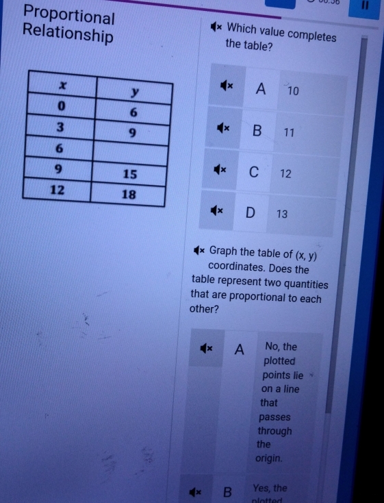 Proportional
Relationship
Which value completes
the table?
× A 10
× B 11
×
C 12
× D 13
× Graph the table of (x,y)
coordinates. Does the
table represent two quantities
that are proportional to each
other?
A No, the
plotted
points lie
on a line
that
passes
through
the
origin.
Yes, the
1× B plotted