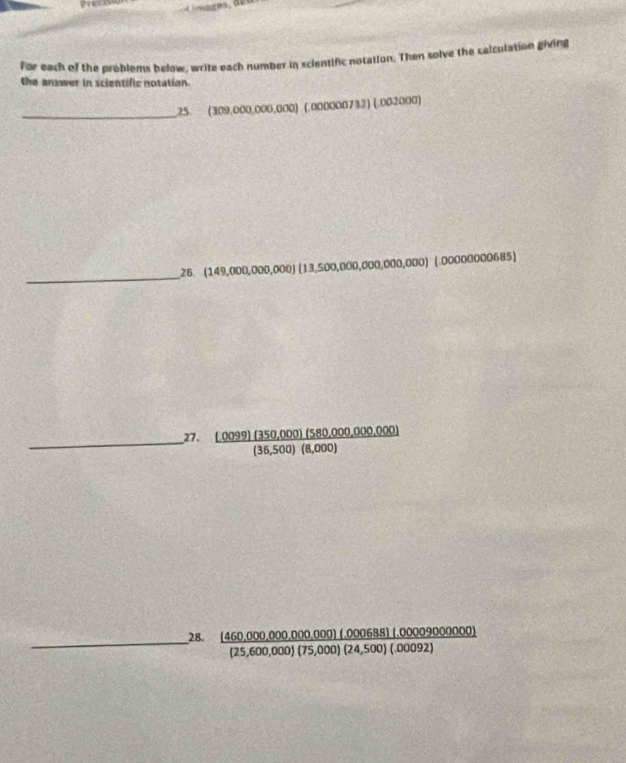 Pres 
For each of the problems below, write each number in scientific notation. Then solve the calculation giving 
the answer in scientific notation. 
_ 
25. ( (309,000,000,000) (.000000732) (.002000) 
_ 
26. (149,000,000,000)(13,500,000,000,000)(.0000000006 85 
_27. frac _ (.0099)(350,000)(580,000,000,000)36,500)(8,000)(36,500)(8,000)
__28.  ((460,000,000,000,000)(.000688)(.0000900000))/(25,600,000)(75,000)(24,500)(.00092) 