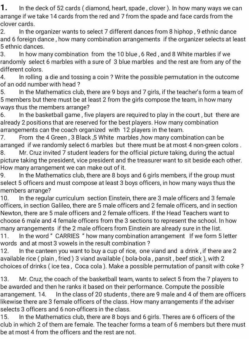 In the deck of 52 cards ( diamond, heart, spade , clover ). In how many ways we can
arrange if we take 14 cards from the red and 7 from the spade and face cards from the
clover cards.
2. In the organizer wants to select 7 different dances from 8 hiphop , 9 ethnic dance
and 6 foreign dance , how many combination arrangements if the organizer selects at least
5 ethnic dances.
3. In how many combination from the 10 blue , 6 Red , and 8 White marbles if we
randomly select 6 marbles with a sure of 3 blue marbles and the rest are from any of the
different colors.
4. In rolling a die and tossing a coin ? Write the possible permutation in the outcome
of an odd number with head ?
5. In the Mathematics club, there are 9 boys and 7 girls, if the teacher's form a team of
5 members but there must be at least 2 from the girls compose the team, in how many
ways thus the members arrange?
6. In the basketball game , five players are required to play in the court , but there are
already 2 positions that are reserved for the best players. How many combination
arrangements can the coach organized with 12 players in the team.
7. From the 4 Green , 3 Black ,5 White marbles ,how many combination can be
arranged if we randomly select 6 marbles but there must be at most 4 non-green colors .
8. Mr. Cruz invited 7 student leaders for the official picture taking, during the actual
picture taking the president, vice president and the treasurer want to sit beside each other.
How many arrangement we can make out of it.
9.  In the Mathematics club, there are 8 boys and 6 girls members, if the group must
select 5 officers and must compose at least 3 boys officers, in how many ways thus the
members arrange?
10. In the regular curriculum section Einstein, there are 3 male officers and 3 female
officers, in section Galileo, there are 5 male officers and 2 female officers, and in section
Newton, there are 5 male officers and 2 female officers. If the Head Teachers want to
choose 6 male and 4 female officers from the 3 sections to represent the school. In how
many arrangements if the 2 male officers from Einstein are already sure in the list.
11. In the word“ CARRIES “ how many combination arrangement If we form 5 letter
words and at most 3 vowels in the result combination ?
12. In the canteen you want to buy a cup of rice, one viand and a drink , if there are 2
available rice ( plain , fried ) 3 viand available ( bola-bola , pansit , beef stick ), with 2
choices of drinks ( ice tea , Coca cola ). Make a possible permutation of pansit with coke ?
13. Mr. Cruz, the coach of the basketball team, wants to select 5 from the 7 players to
be awarded and then he ranks it based on their performance. Compute the possible
arrangement. 14. In the class of 20 students , there are 9 male and 4 of them are officers
likewise there are 3 female officers of the class. How many arrangements if the adviser
selects 3 officers and 6 non-officers in the class.
15. In the Mathematics club, there are 8 boys and 6 girls. Theres are 6 officers of the
club in which 2 of them are female. The teacher forms a team of 6 members but there must
be at most 4 from the officers and the rest are not.