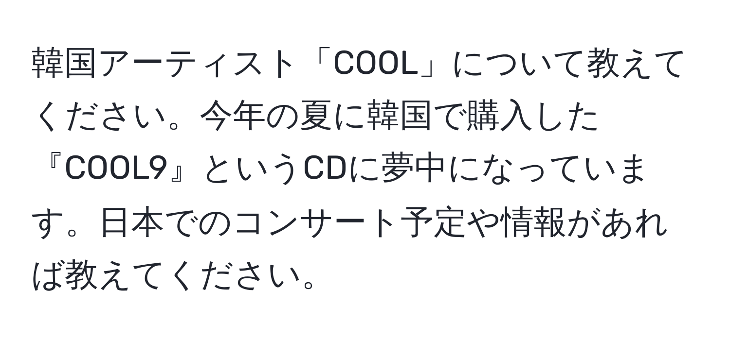 韓国アーティスト「COOL」について教えてください。今年の夏に韓国で購入した『COOL9』というCDに夢中になっています。日本でのコンサート予定や情報があれば教えてください。