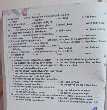 LM
66.My uncle_ a lung disease since he started to smoke. c. has had d. has been
a. have b. had had
67.No information _to the new staff yet. c. hasn't given d. hasn't been given
a. has given b. has been given
68.I_ my colleagues for many years now. c. had known d. had been knowing
a. have been knowing b. have known
spoken to me like that before.
69. No one a. have never ⓑ has never c. has ever d. have ever
70.A number of ever-green trees _in the new farm, over the last few decades.
o. were planted b. was planted c. has been planted d. have been planted
school.
71. He has worked as a teacher since b. finished _c. has finished d. had finished
a. finishina
he has eaten nothing for two days.
72. Ahmed is starving _b. for C. SO d. since
a. because of
L
73. Don't worry,_ , b. we haven't solved the problem yet
a. we have already solved the problem
c. the problem had already been solved
74. It's the first time she's ever visited Hyde Park. This means that d. we had already solved the problem
L. she hasn't visited Hyde Park yet
b. she has already visited Hyde Park many times
c. she hasn't visited Hyde Park before
d. she will never visit Hyde Park again
75. My uncle has been to Paris. This means that _u
a. he is coming back tomorrow b. he is still in Paris
c. he has returned from Paris d. he will stay there for a long time
LV
76. Mr Rady has just arrived. This means that _b. he is arriving after a while
. he is coming soon
c. he had arrived before I came d. he arrived a moment ago
77. He hasn't played tennis since he was in the club last week. This means that_
. he played tennis in the club a week ago b. he didn't play tennis last week
c. he hasn't played tennis before d. he is still playing tennis in the club