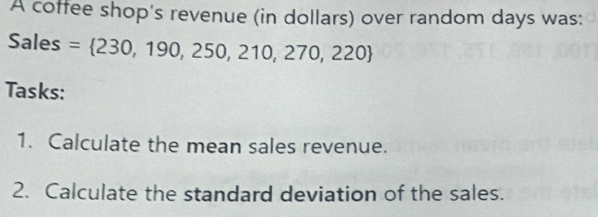 A coffee shop's revenue (in dollars) over random days was: 
Sales = 230,190,250,210,270,220
Tasks: 
1. Calculate the mean sales revenue. 
2. Calculate the standard deviation of the sales.