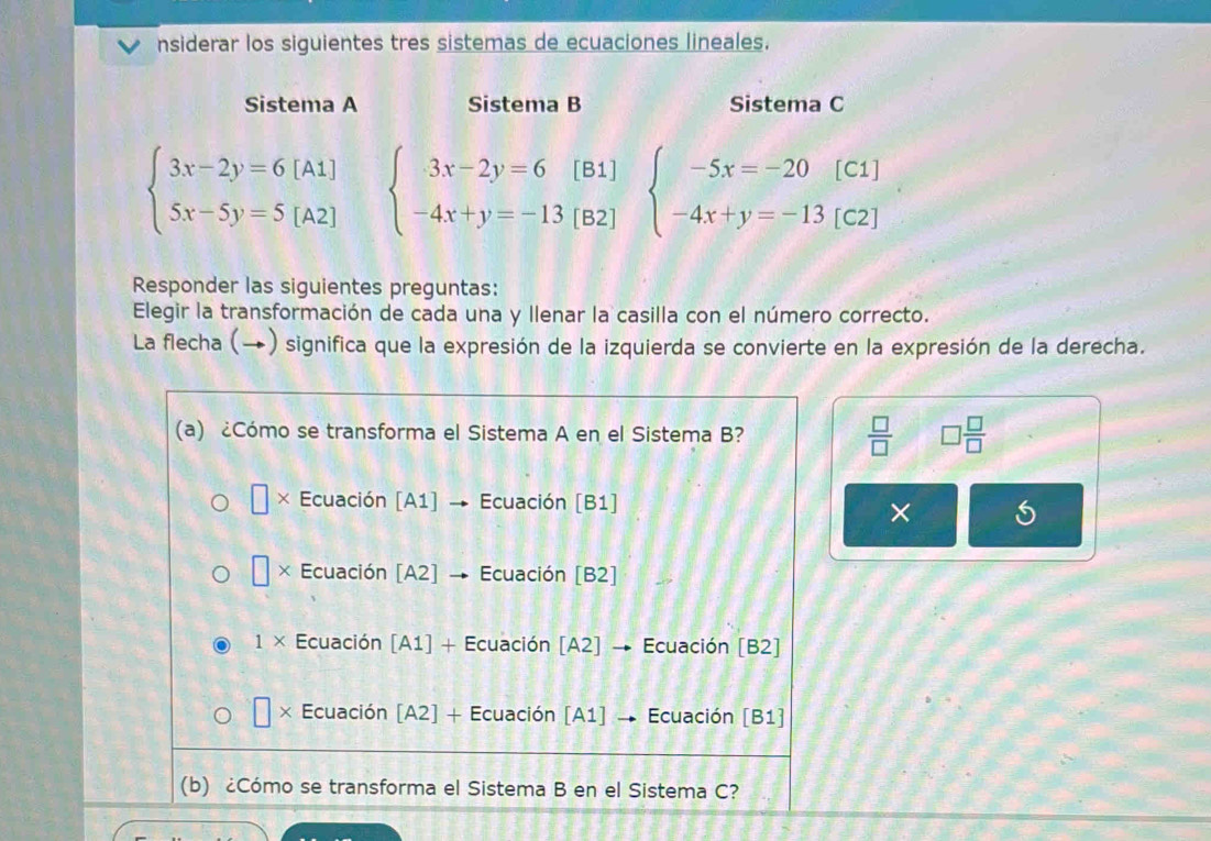 nsiderar los siguientes tres sistemas de ecuaciones lineales.
Sistema A Sistema B Sistema C
beginarrayl 3x-2y=6[A1] 5x-5y=5[A2]endarray. beginarrayl 3x-2y=6[B1] -4x+y=-13[B2]endarray. beginarrayl -5x=-20[C1 -4x+y=-13[C2endarray. IC 
Responder las siguientes preguntas:
Elegir la transformación de cada una y llenar la casilla con el número correcto.
La flecha (→) significa que la expresión de la izquierda se convierte en la expresión de la derecha.
(a) ¿Cómo se transforma el Sistema A en el Sistema B?  □ /□   □  □ /□  
× Ecuación [A1] → Ecuación [B1]
×
□ × Ecuación [A2] → Ecuación [B2]
1* Ecuación [A1] + Ecuación [A2] → Ecuación [B2]
□ * Ecuación [A2] + Ecuación [A1] → Ecuación [B1]
(b) ¿Cómo se transforma el Sistema B en el Sistema C?